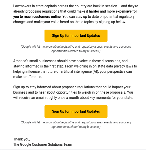 A screenshot of an email. 

Images, if any, are blocked. The text below within parentheses is probably alt text describing images. There are two large buttons labeled "Sign Up for Important Updates"

Text:

Lawmakers in state capitals across the country are back in session – and they’re already proposing regulations that could make it harder and more expensive for you to reach customers online. You can stay up to date on potential regulatory changes and make your voice heard on these topics by signing up below.

(Google will let me know about legislative and regulatory issues, events and advocacy opportunities related to my business.)
 
America’s small businesses should have a voice in these discussions, and staying informed is the first step. From weighing in on state data privacy laws to helping influence the future of artificial intelligence (AI), your perspective can make a difference.

Sign up to stay informed about proposed regulations that could impact your business and to hear about opportunities to weigh in on these proposals. You will receive an email roughly once a month about key moments for your state.

(Google will let me know about legislative and regulatory issues, events and advocacy opportunities related to my business.)
 
Thank you,
The Google Customer Solutions Team

Google LLC
﻿16﻿00 Amphi﻿theatre Par﻿kway
Mou﻿ntain Vi﻿ew, C﻿A ﻿9﻿4﻿0﻿4﻿3﻿

